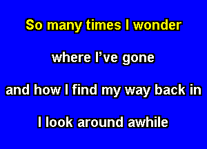 So many times I wonder

where Pve gone

and how I find my way back in

I look around awhile