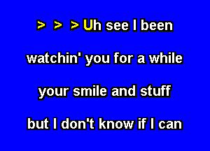 r! i? Uh see I been

watchin' you for a while

your smile and stuff

but I don't know if I can