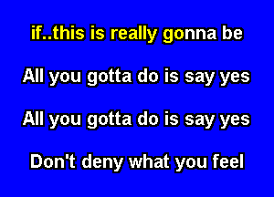 if..this is really gonna be

All you gotta do is say yes

All you gotta do is say yes

Don't deny what you feel