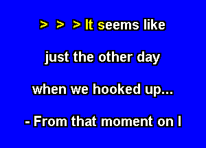 n, i? It seems like

just the other day

when we hooked up...

- From that moment on I