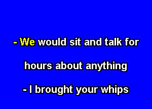 - We would sit and talk for

hours about anything

- I brought your whips