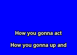 How you gonna act

How you gonna up and