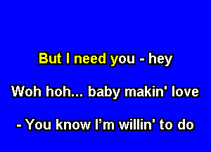 But I need you - hey

Woh hoh... baby makin' love

- You know Pm willin' to do