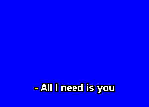 - All I need is you