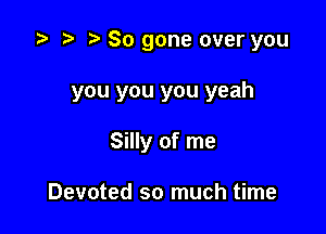 i? r) So gone over you

you you you yeah

Silly of me

Devoted so much time