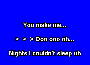 You make me...

000 000 oh...

Nights I couldn't sleep uh