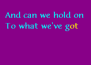 And can we hold on
To what we've got