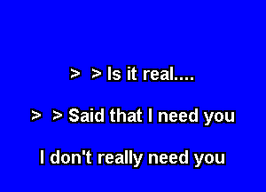 Is it real....

t' Said that I need you

I don't really need you