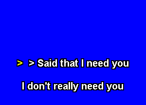 t' Said that I need you

I don't really need you