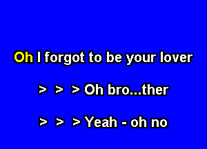 Oh I forgot to be your lover

Oh bro...ther

t. t) Yeah-ohno