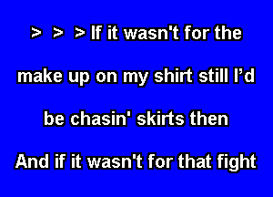 t t t If it wasn't for the
make up on my shirt still Pd

be chasin' skirts then

And if it wasn't for that fight