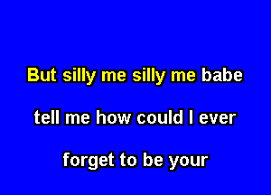 But silly me silly me babe

tell me how could I ever

forget to be your