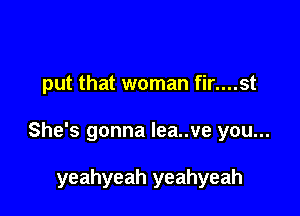 put that woman fir....st

She's gonna lea..ve you...

yeahyeah yeahyeah