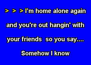 t3 t) rm home alone again

and you're out hangin' with

your friends so you say....

Somehow I know
