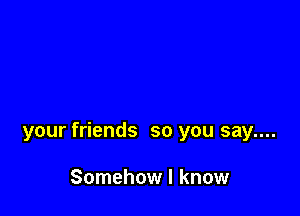 your friends so you say....

Somehow I know