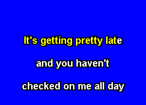 It's getting pretty late

and you haven't

checked on me all day