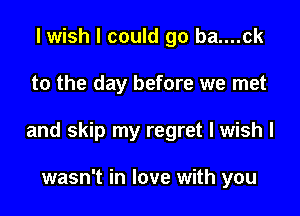 I wish I could go ba....ck

to the day before we met

and skip my regret I wish I

wasn't in love with you