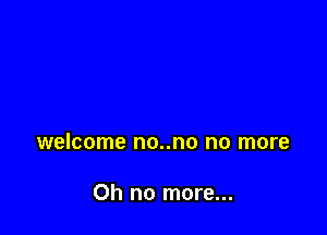 welcome no..no no more

Oh no more...