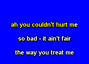 ah you couldn't hurt me

so bad - it ain't fair

the way you treat me