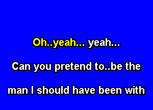 Oh..yeah... yeah...

Can you pretend to..be the

man I should have been with