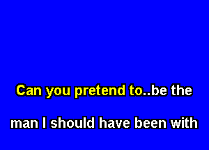 Can you pretend to..be the

man I should have been with