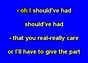 - oh I should've had
should've had

- that you real-really care

or P have to give the part