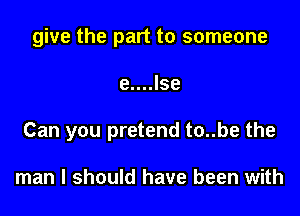 give the part to someone

e....lse
Can you pretend to..be the

man I should have been with