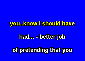 you..know I should have

had... - betterjob

of pretending that you