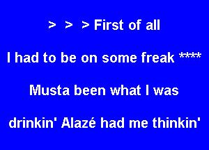 i? t 2) First of all
I had to be on some freak WM
Musta been what I was

drinkin' Alaznig had me thinkin'