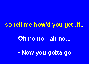 so tell me how'd you get..it..

Oh no no - ah no...

- Now you gotta go