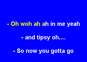 - Oh woh ah ah in me yeah

- and tipsy oh....

- So now you gotta go