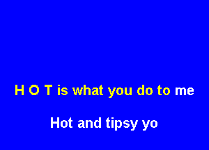 H 0 T is what you do to me

Hot and tipsy yo
