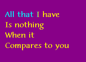 All that I have
Is nothing

When it
Compares to you