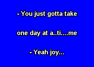 - You just gotta take

one day at a..ti....me

- Yeah joy...
