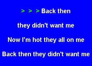 ?) ? Back then
they didn't want me

Now Pm hot they all on me

Back then they didn't want me