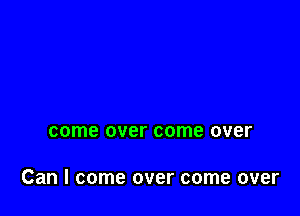 come over come over

Can I come over come over