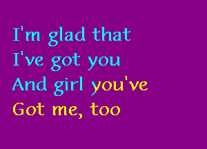 I'm glad that
I've got you

And girl you've
Got me, too