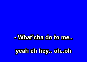 - What'cha do to me..

yeah eh hey.. oh..oh