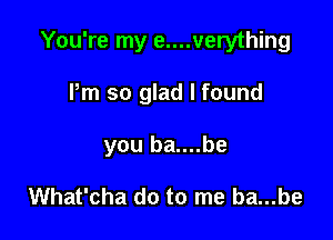 You're my e....verything

Pm so glad I found
you ba....be

What'cha do to me ba...be