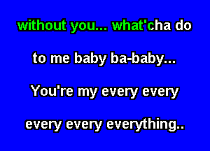 without you... what'cha do
to me baby ba-baby...

You're my every every

every every everything