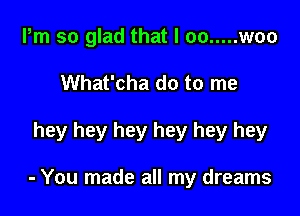 Pm so glad that I oo ..... woo
What'cha do to me

hey hey hey hey hey hey

- You made all my dreams