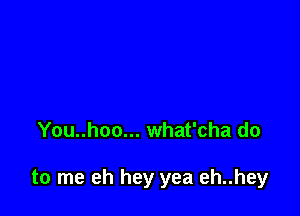 You..hoo... what'cha do

to me eh hey yea eh..hey