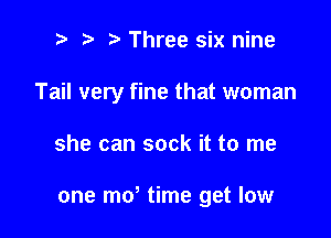 t' t. Three six nine
Tail very fine that woman

she can sock it to me

one mo time get low