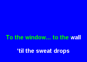 To the window... to the wall

til the sweat drops