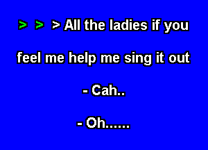 ) t. All the ladies if you

feel me help me sing it out

- Cah..

-Oh ......