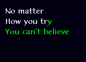 No matter
How you try

You can't believe