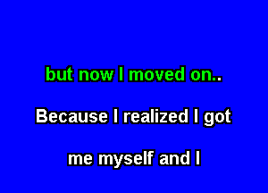 but now I moved on..

Because I realized I got

me myself and l