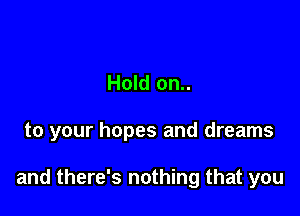 Hold on..

to your hopes and dreams

and there's nothing that you