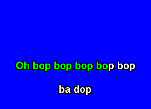 0h bop bop bop bop bop

ba dop