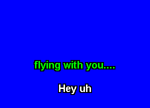 flying with you....

Hey uh